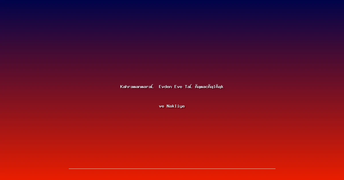 Kahramanmaraş Evden Eve Taşımacılık ve Nakliye